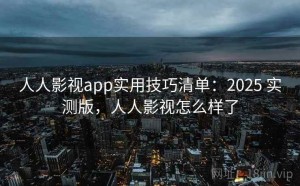 人人影视app实用技巧清单：2025 实测版，人人影视怎么样了