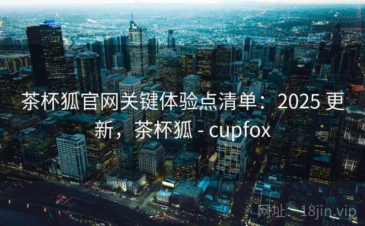 茶杯狐官网关键体验点清单:2025 更新,茶杯狐 - cupfox 茶杯狐官网关键体验点清单:2025 更新,茶杯狐 - cupfox