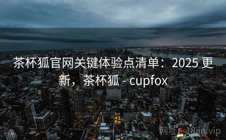 茶杯狐官网关键体验点清单:2025 更新,茶杯狐 - cupfox 茶杯狐官网关键体验点清单:2025 更新,茶杯狐 - cupfox