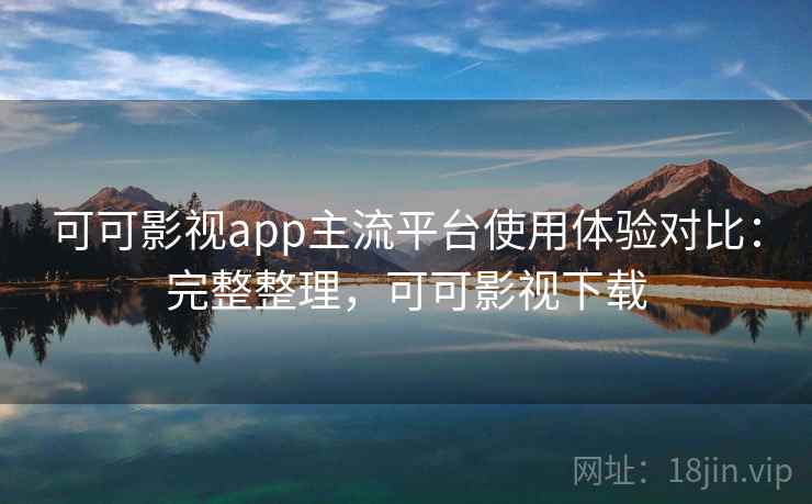 可可影视app主流平台使用体验对比：完整整理，可可影视下载