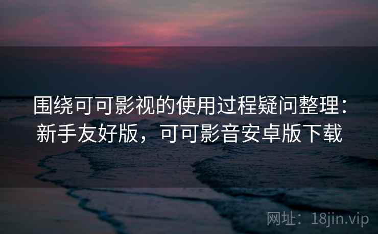 围绕可可影视的使用过程疑问整理：新手友好版，可可影音安卓版下载