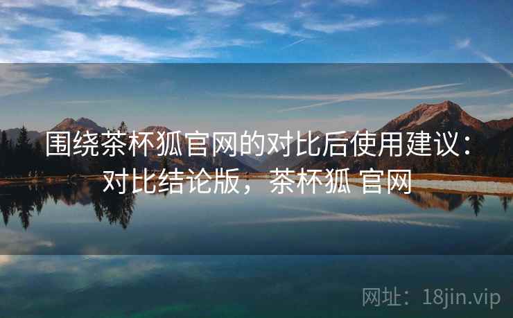 围绕茶杯狐官网的对比后使用建议：对比结论版，茶杯狐 官网