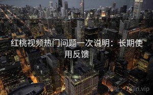 红桃视频热门问题一次说明：长期使用反馈