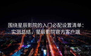围绕星辰影院的入门必配设置清单：实测总结，星辰影院官方客户端