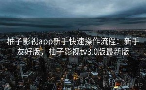 柚子影视app新手快速操作流程：新手友好版，柚子影视tv3.0版最新版