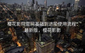 樱花影院官网基础到进阶使用流程：最新版，樱花影影