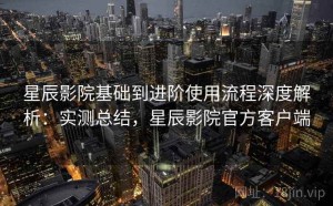 星辰影院基础到进阶使用流程深度解析：实测总结，星辰影院官方客户端