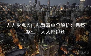 人人影视入门配置清单全解析：完整整理，人人影视还