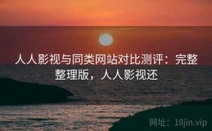 人人影视与同类网站对比测评：完整整理版，人人影视还