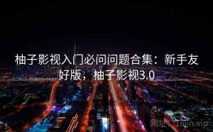 柚子影视入门必问问题合集：新手友好版，柚子影视3.0