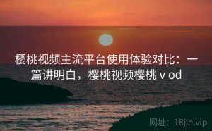 樱桃视频主流平台使用体验对比：一篇讲明白，樱桃视频樱桃ⅴod