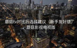 蘑菇tv对比后选择建议（新手友好版），蘑菇影视电视版