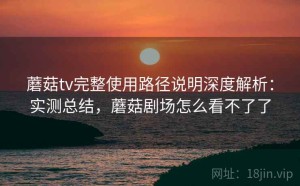 蘑菇tv完整使用路径说明深度解析：实测总结，蘑菇剧场怎么看不了了