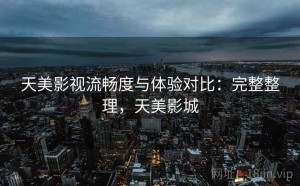 天美影视流畅度与体验对比：完整整理，天美影城