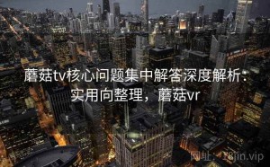 蘑菇tv核心问题集中解答深度解析：实用向整理，蘑菇vr