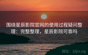 围绕星辰影院官网的使用过程疑问整理：完整整理，星辰影院可靠吗