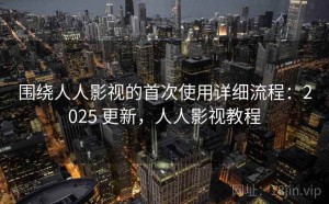 围绕人人影视的首次使用详细流程：2025 更新，人人影视教程