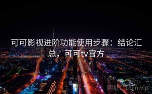 可可影视进阶功能使用步骤：结论汇总，可可tv官方