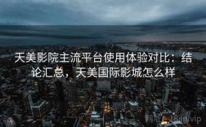 天美影院主流平台使用体验对比：结论汇总，天美国际影城怎么样