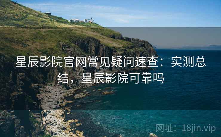 星辰影院官网常见疑问速查：实测总结，星辰影院可靠吗