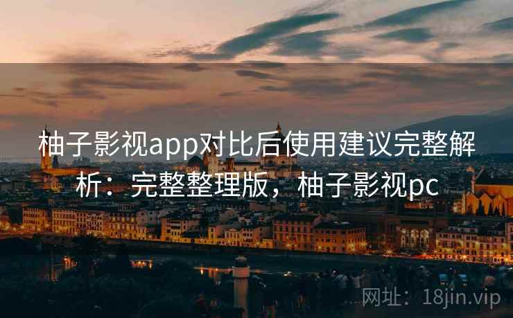 柚子影视app对比后使用建议完整解析：完整整理版，柚子影视pc