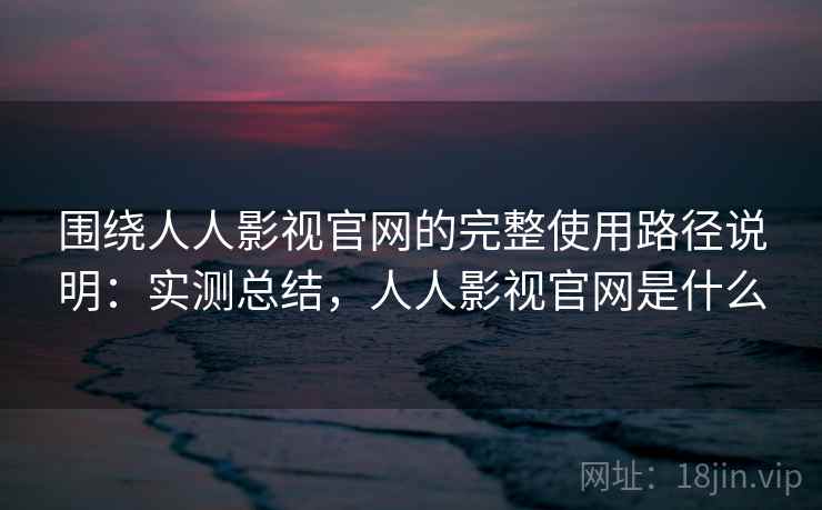 围绕人人影视官网的完整使用路径说明：实测总结，人人影视官网是什么