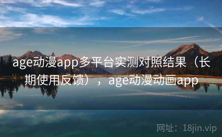 age动漫app多平台实测对照结果（长期使用反馈），age动漫动画app