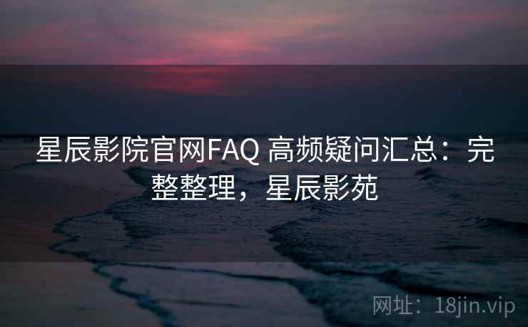 星辰影院官网FAQ 高频疑问汇总：完整整理，星辰影苑