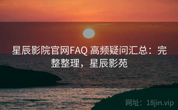 星辰影院官网FAQ 高频疑问汇总：完整整理，星辰影苑