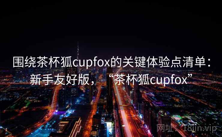 围绕茶杯狐cupfox的关键体验点清单：新手友好版，“茶杯狐cupfox”