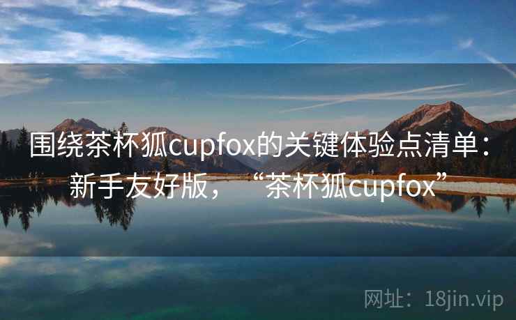 围绕茶杯狐cupfox的关键体验点清单：新手友好版，“茶杯狐cupfox”