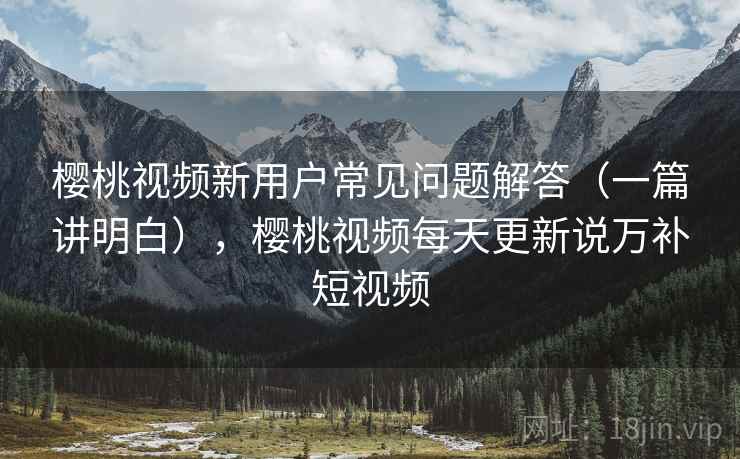 樱桃视频新用户常见问题解答（一篇讲明白），樱桃视频每天更新说万补短视频
