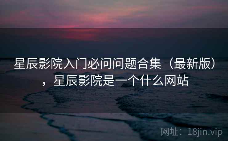 星辰影院入门必问问题合集(最新版),星辰影院是一个什么网站 星辰影院入门必问问题合集(最新版),星辰影院是一个什么网站