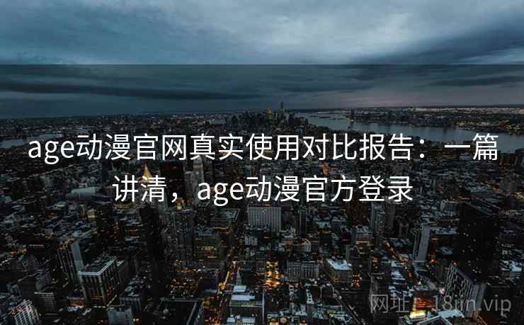 age动漫官网真实使用对比报告:一篇讲清,age动漫官方登录 age动漫官网真实使用对比报告:一篇讲清,age动漫官方登录