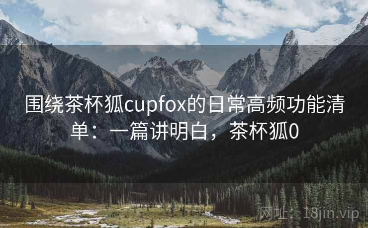 围绕茶杯狐cupfox的日常高频功能清单：一篇讲明白，茶杯狐0