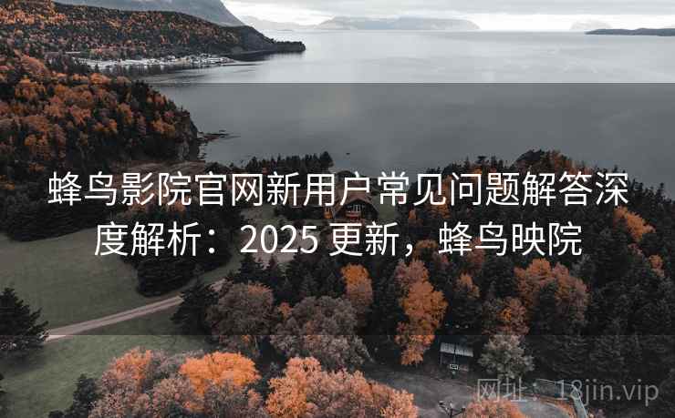 蜂鸟影院官网新用户常见问题解答深度解析:2025 更新,蜂鸟映院 蜂鸟影院官网新用户常见问题解答深度解析:2025 更新,蜂鸟映院