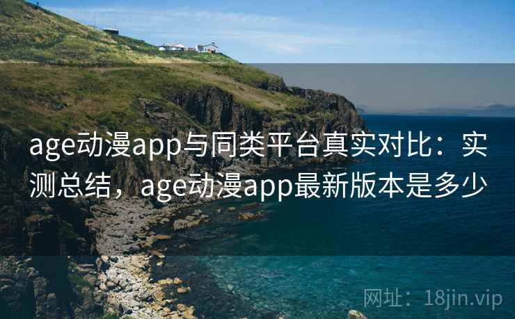 age动漫app与同类平台真实对比：实测总结，age动漫app最新版本是多少