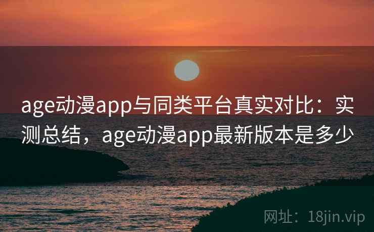 age动漫app与同类平台真实对比：实测总结，age动漫app最新版本是多少