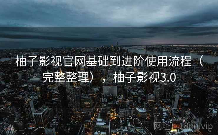 柚子影视官网基础到进阶使用流程（完整整理），柚子影视3.0