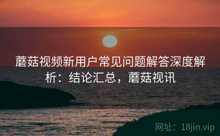 蘑菇视频新用户常见问题解答深度解析：结论汇总，蘑菇视讯