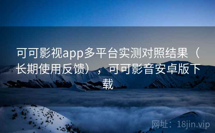 可可影视app多平台实测对照结果（长期使用反馈），可可影音安卓版下载