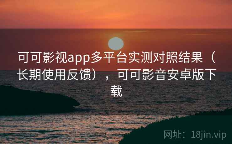 可可影视app多平台实测对照结果（长期使用反馈），可可影音安卓版下载
