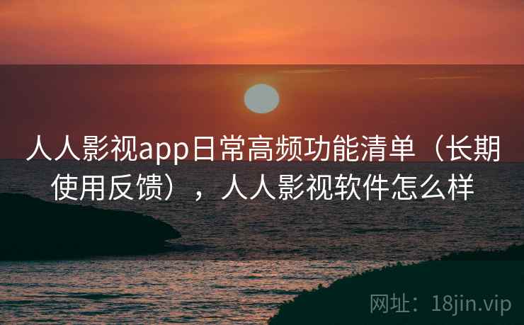 人人影视app日常高频功能清单（长期使用反馈），人人影视软件怎么样