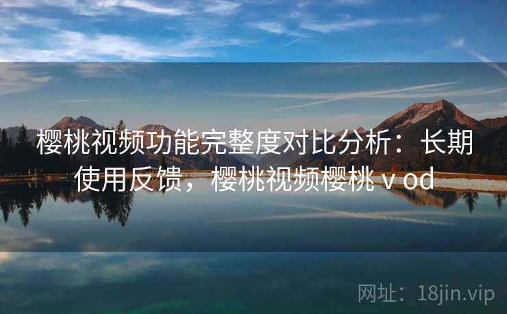 樱桃视频功能完整度对比分析：长期使用反馈，樱桃视频樱桃ⅴod