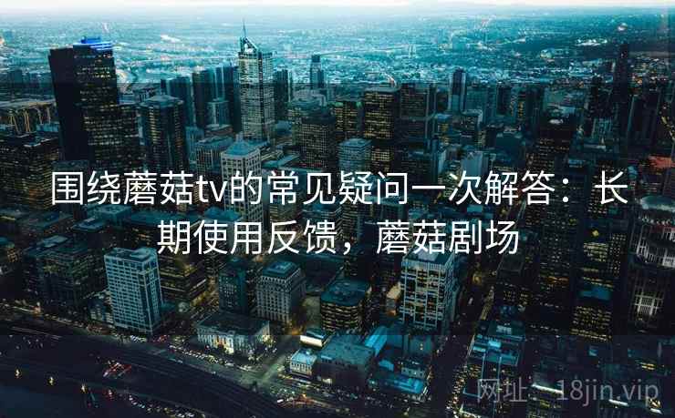 围绕蘑菇tv的常见疑问一次解答：长期使用反馈，蘑菇剧场