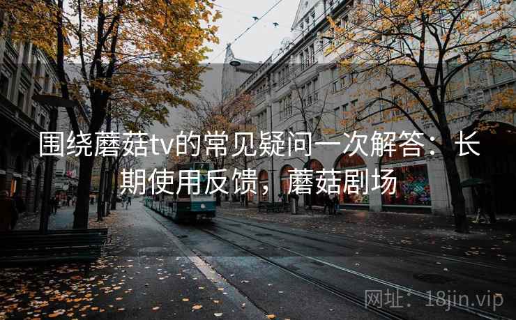 围绕蘑菇tv的常见疑问一次解答：长期使用反馈，蘑菇剧场