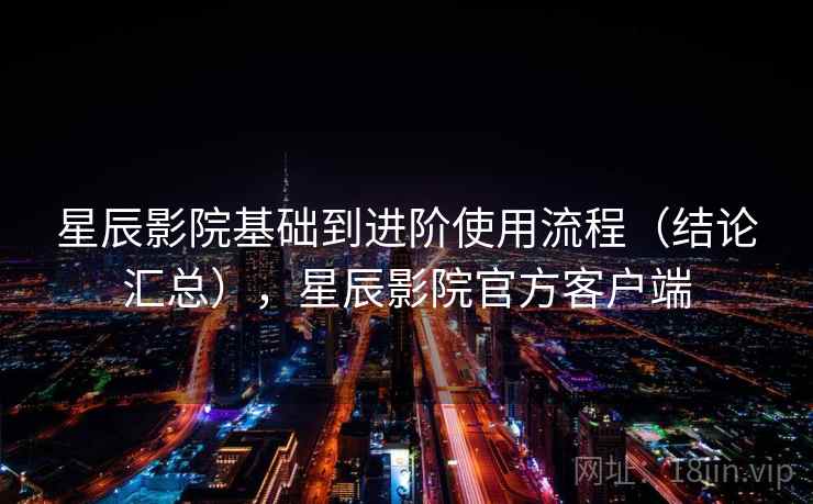 星辰影院基础到进阶使用流程（结论汇总），星辰影院官方客户端