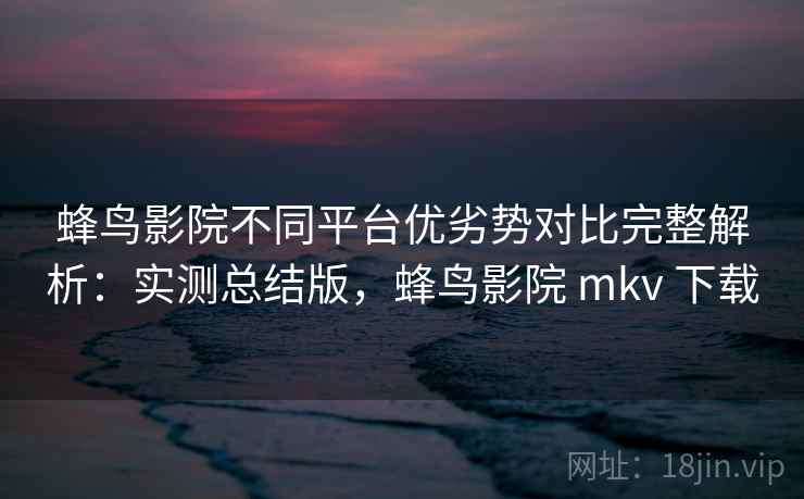蜂鸟影院不同平台优劣势对比完整解析：实测总结版，蜂鸟影院 mkv 下载