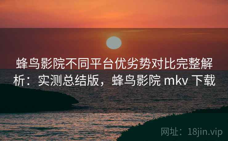 蜂鸟影院不同平台优劣势对比完整解析：实测总结版，蜂鸟影院 mkv 下载
