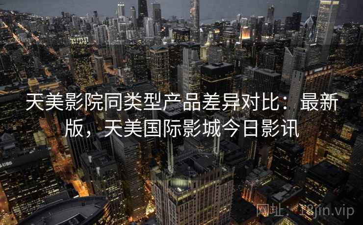 天美影院同类型产品差异对比：最新版，天美国际影城今日影讯